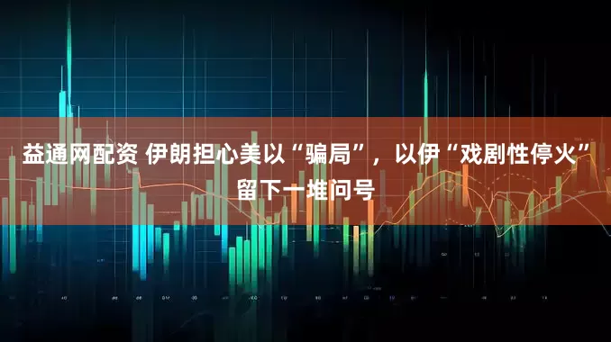 益通网配资 伊朗担心美以“骗局”，以伊“戏剧性停火”留下一堆问号