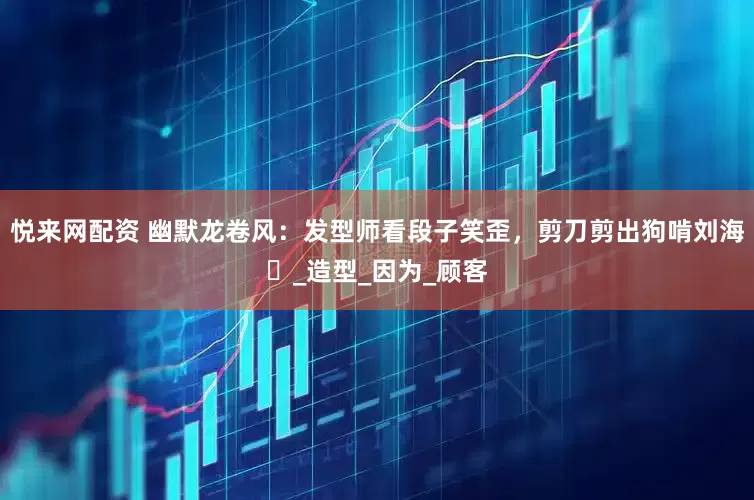 悦来网配资 幽默龙卷风：发型师看段子笑歪，剪刀剪出狗啃刘海​_造型_因为_顾客