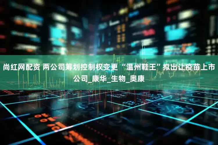 尚红网配资 两公司筹划控制权变更 “温州鞋王”拟出让疫苗上市公司_康华_生物_奥康