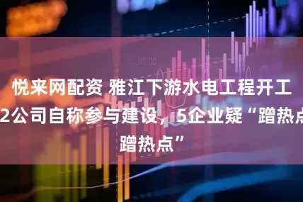 悦来网配资 雅江下游水电工程开工，2公司自称参与建设，5企业疑“蹭热点”