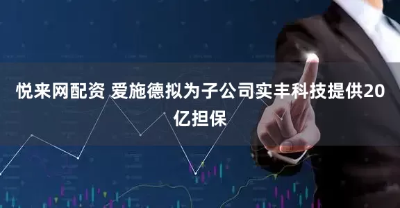 悦来网配资 爱施德拟为子公司实丰科技提供20亿担保