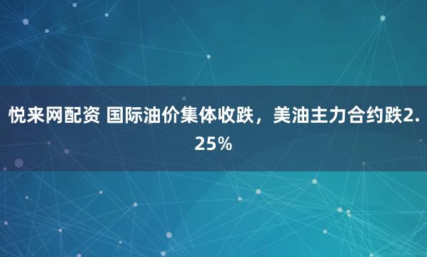 悦来网配资 国际油价集体收跌，美油主力合约跌2.25%
