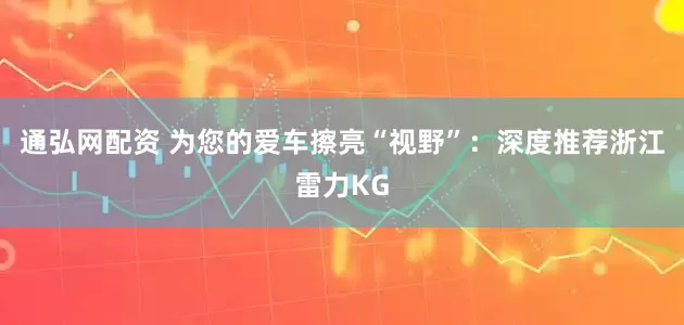 通弘网配资 为您的爱车擦亮“视野”：深度推荐浙江雷力KG