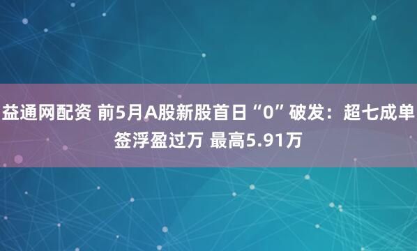 益通网配资 前5月A股新股首日“0”破发：超七成单签浮盈过万 最高5.91万