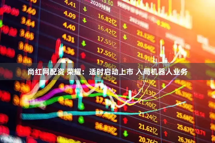 尚红网配资 荣耀：适时启动上市 入局机器人业务